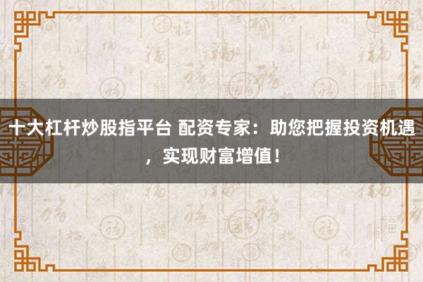 十大杠杆炒股指平台 配资专家：助您把握投资机遇，实现财富增值！