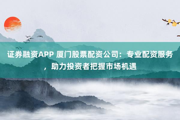 证券融资APP 厦门股票配资公司：专业配资服务，助力投资者把握市场机遇