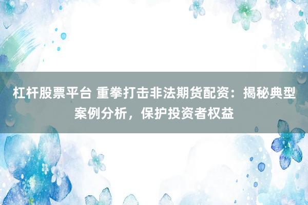杠杆股票平台 重拳打击非法期货配资：揭秘典型案例分析，保护投资者权益