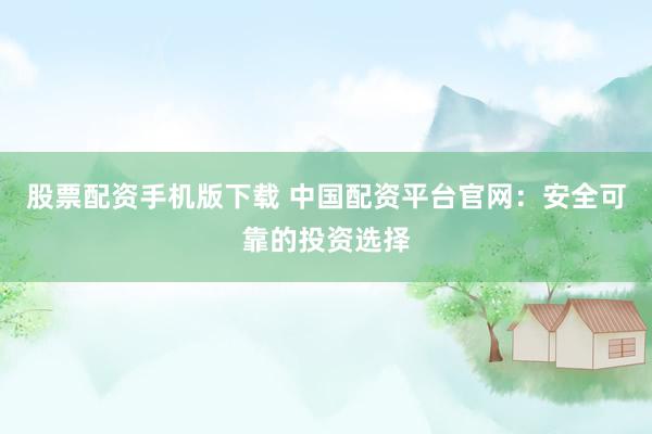 股票配资手机版下载 中国配资平台官网：安全可靠的投资选择
