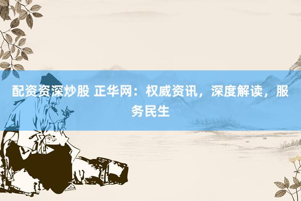 配资资深炒股 正华网：权威资讯，深度解读，服务民生