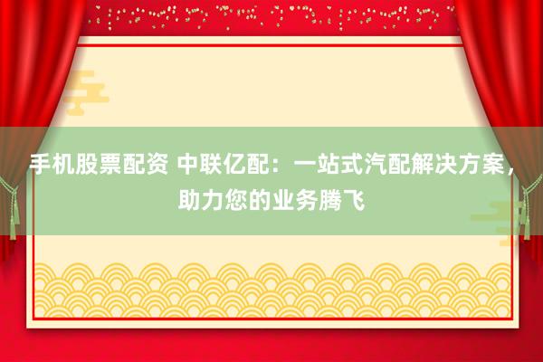 手机股票配资 中联亿配：一站式汽配解决方案，助力您的业务腾飞