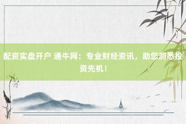配资实盘开户 通牛网：专业财经资讯，助您洞悉投资先机！