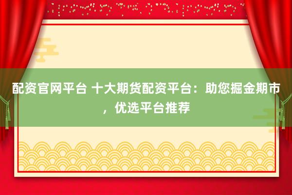 配资官网平台 十大期货配资平台：助您掘金期市，优选平台推荐