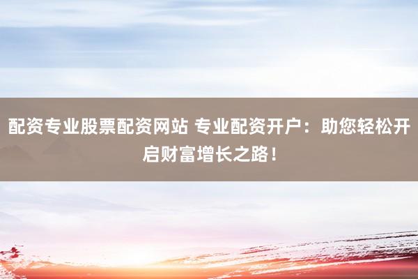 配资专业股票配资网站 专业配资开户：助您轻松开启财富增长之路！