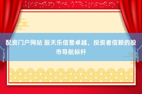 配资门户网站 股天乐信誉卓越，投资者信赖的股市导航标杆