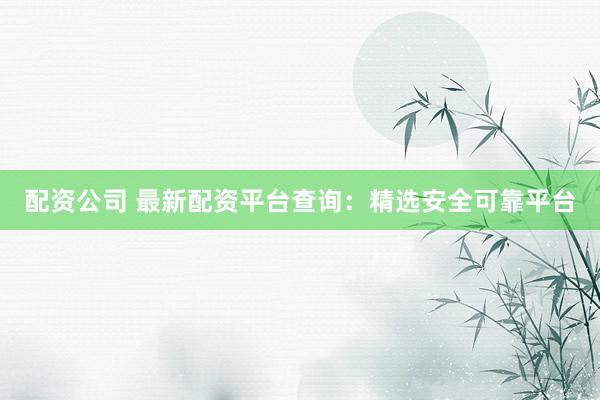 配资公司 最新配资平台查询：精选安全可靠平台