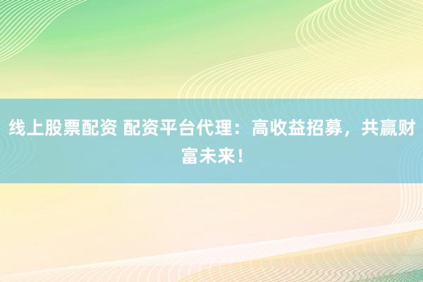 线上股票配资 配资平台代理：高收益招募，共赢财富未来！