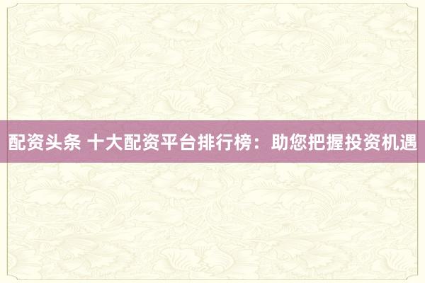 配资头条 十大配资平台排行榜：助您把握投资机遇