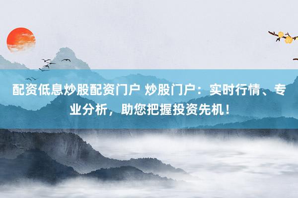 配资低息炒股配资门户 炒股门户：实时行情、专业分析，助您把握投资先机！