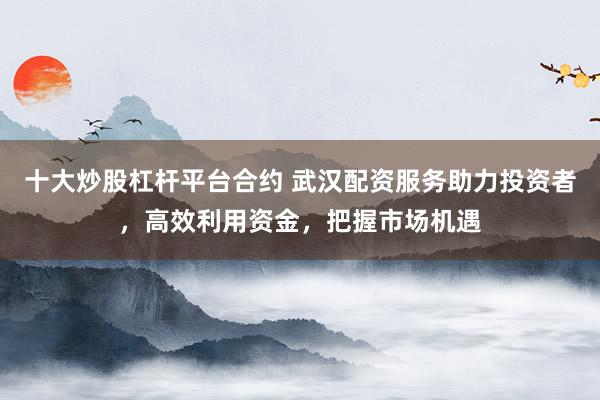 十大炒股杠杆平台合约 武汉配资服务助力投资者，高效利用资金，把握市场机遇