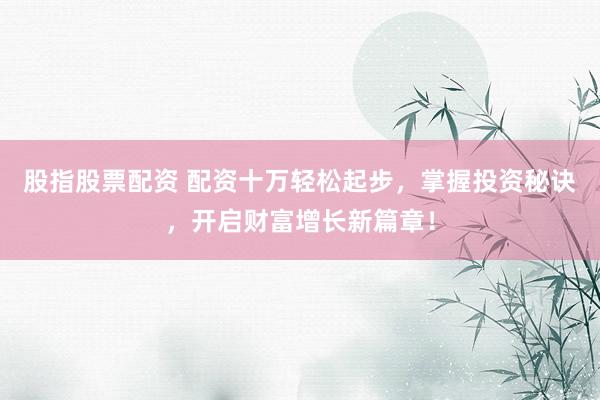 股指股票配资 配资十万轻松起步，掌握投资秘诀，开启财富增长新篇章！