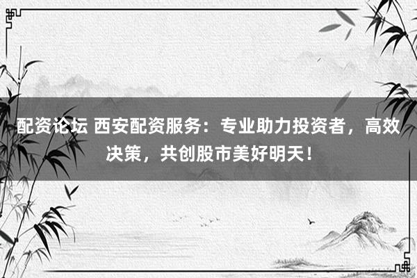 配资论坛 西安配资服务：专业助力投资者，高效决策，共创股市美好明天！
