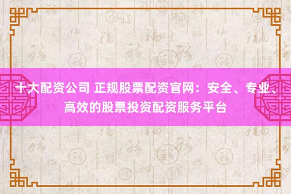 十大配资公司 正规股票配资官网：安全、专业、高效的股票投资配资服务平台