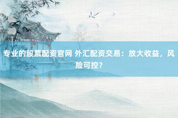 专业的股票配资官网 外汇配资交易：放大收益，风险可控？