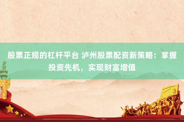 股票正规的杠杆平台 泸州股票配资新策略：掌握投资先机，实现财富增值