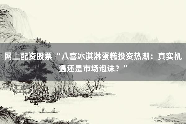 网上配资股票 “八喜冰淇淋蛋糕投资热潮：真实机遇还是市场泡沫？”