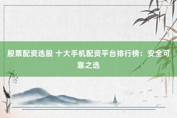 股票配资选股 十大手机配资平台排行榜：安全可靠之选