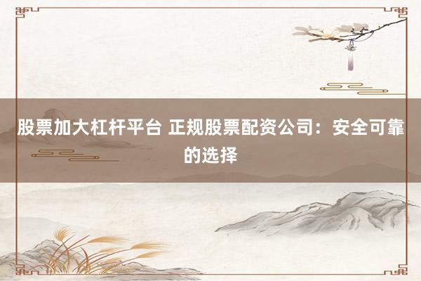 股票加大杠杆平台 正规股票配资公司：安全可靠的选择