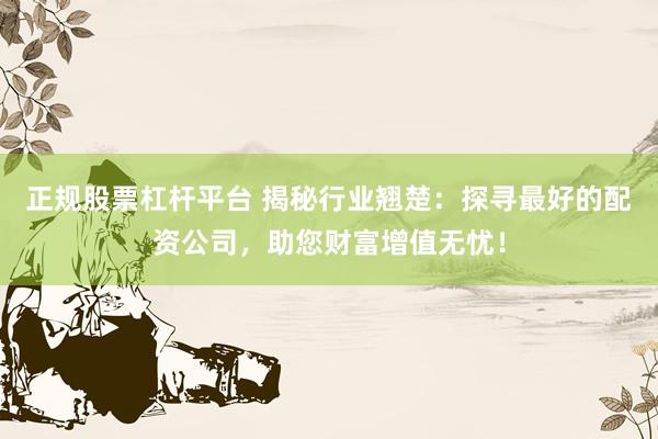 正规股票杠杆平台 揭秘行业翘楚：探寻最好的配资公司，助您财富增值无忧！