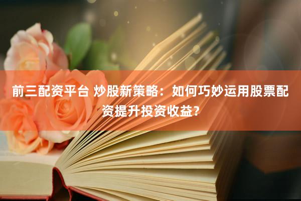 前三配资平台 炒股新策略：如何巧妙运用股票配资提升投资收益？