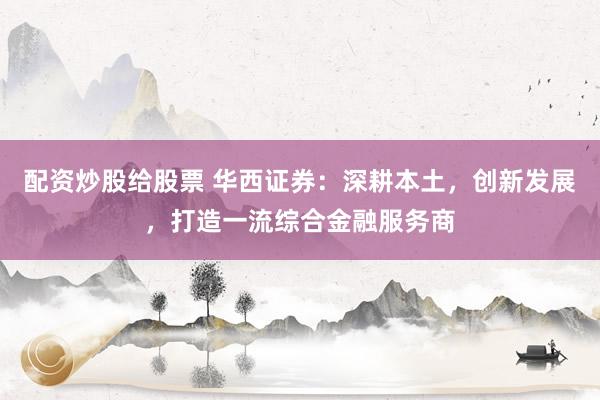 配资炒股给股票 华西证券：深耕本土，创新发展，打造一流综合金融服务商