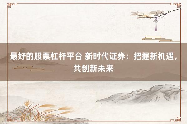 最好的股票杠杆平台 新时代证券：把握新机遇，共创新未来