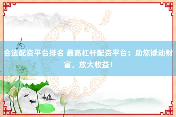 合法配资平台排名 最高杠杆配资平台：助您撬动财富，放大收益！