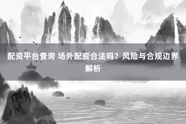 配资平台查询 场外配资合法吗？风险与合规边界解析