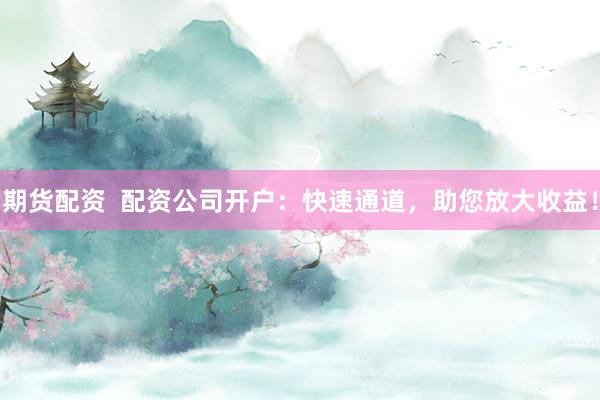 期货配资  配资公司开户：快速通道，助您放大收益！