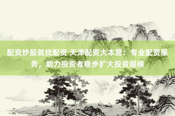 配资炒股就找配资 天津配资大本营：专业配资服务，助力投资者稳步扩大投资规模