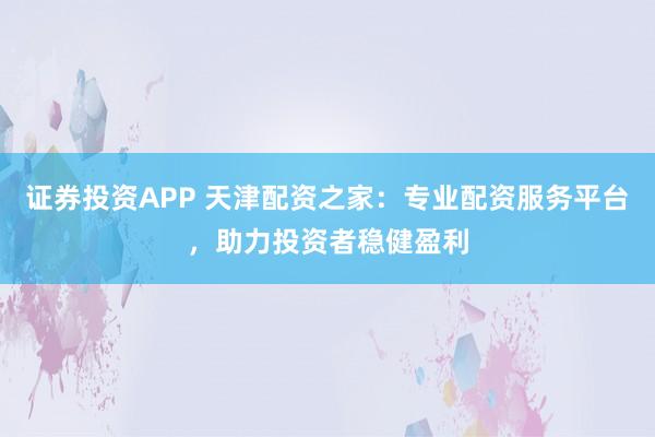证券投资APP 天津配资之家：专业配资服务平台，助力投资者稳健盈利