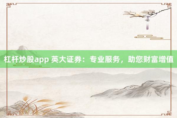 杠杆炒股app 英大证券：专业服务，助您财富增值
