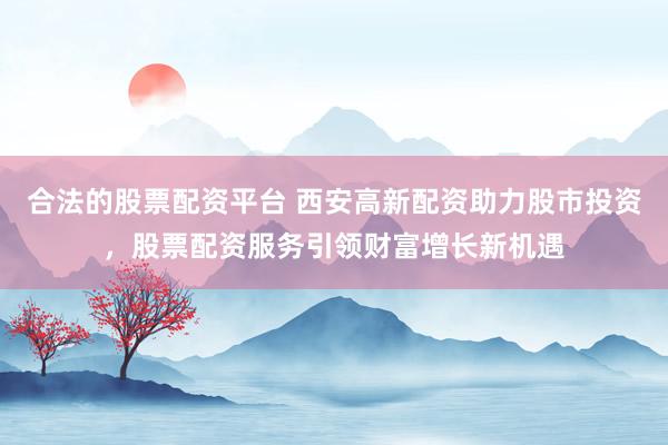 合法的股票配资平台 西安高新配资助力股市投资，股票配资服务引领财富增长新机遇