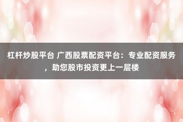 杠杆炒股平台 广西股票配资平台：专业配资服务，助您股市投资更上一层楼