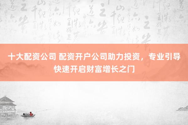十大配资公司 配资开户公司助力投资，专业引导快速开启财富增长之门