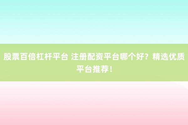 股票百倍杠杆平台 注册配资平台哪个好？精选优质平台推荐！