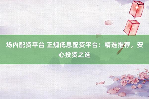 场内配资平台 正规低息配资平台：精选推荐，安心投资之选