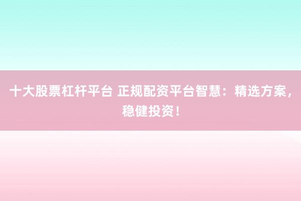 十大股票杠杆平台 正规配资平台智慧：精选方案，稳健投资！
