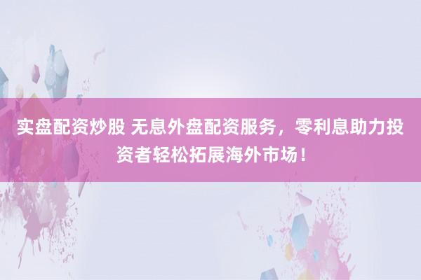 实盘配资炒股 无息外盘配资服务，零利息助力投资者轻松拓展海外市场！