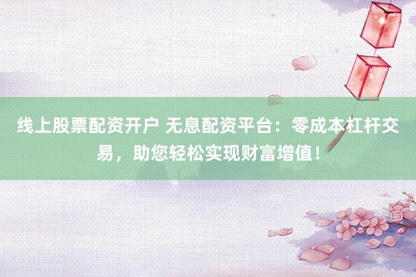 线上股票配资开户 无息配资平台：零成本杠杆交易，助您轻松实现财富增值！