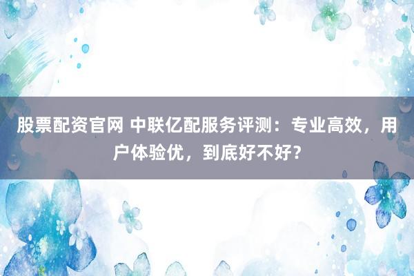 股票配资官网 中联亿配服务评测：专业高效，用户体验优，到底好不好？