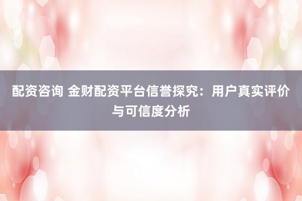 配资咨询 金财配资平台信誉探究：用户真实评价与可信度分析