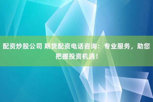 配资炒股公司 期货配资电话咨询：专业服务，助您把握投资机遇！
