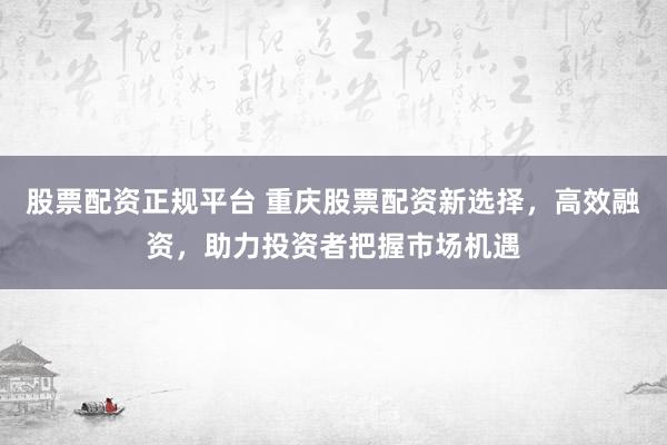 股票配资正规平台 重庆股票配资新选择，高效融资，助力投资者把握市场机遇