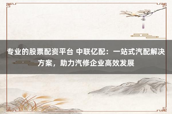 专业的股票配资平台 中联亿配：一站式汽配解决方案，助力汽修企业高效发展