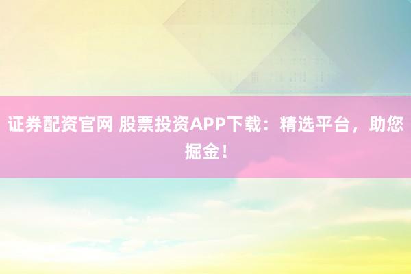 证券配资官网 股票投资APP下载：精选平台，助您掘金！