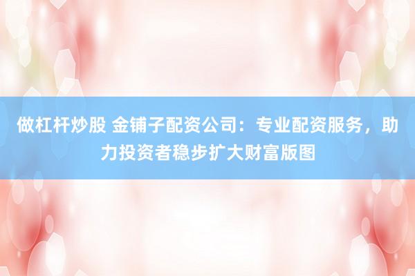做杠杆炒股 金铺子配资公司：专业配资服务，助力投资者稳步扩大财富版图