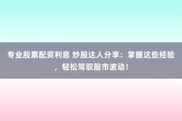专业股票配资利息 炒股达人分享：掌握这些经验，轻松驾驭股市波动！