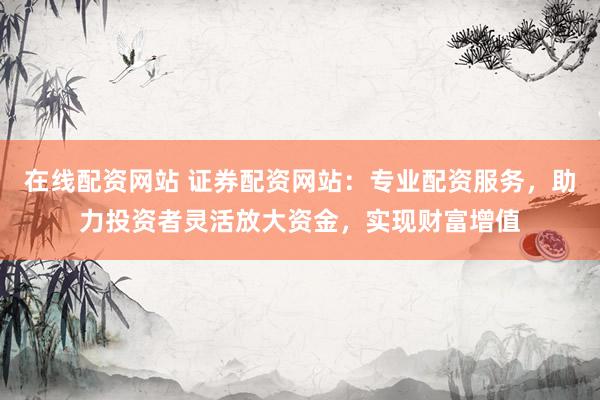 在线配资网站 证券配资网站：专业配资服务，助力投资者灵活放大资金，实现财富增值